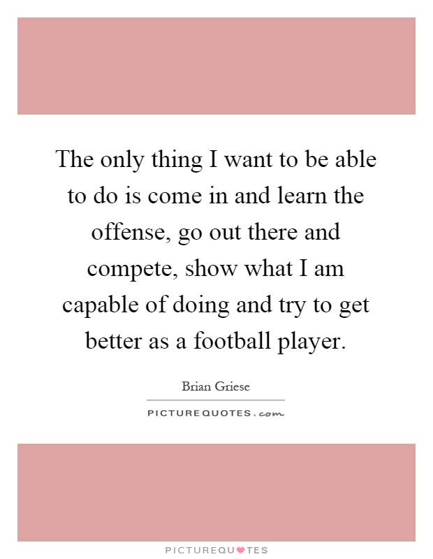 The only thing I want to be able to do is come in and learn the offense, go out there and compete, show what I am capable of doing and try to get better as a football player Picture Quote #1