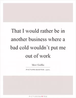 That I would rather be in another business where a bad cold wouldn’t put me out of work Picture Quote #1