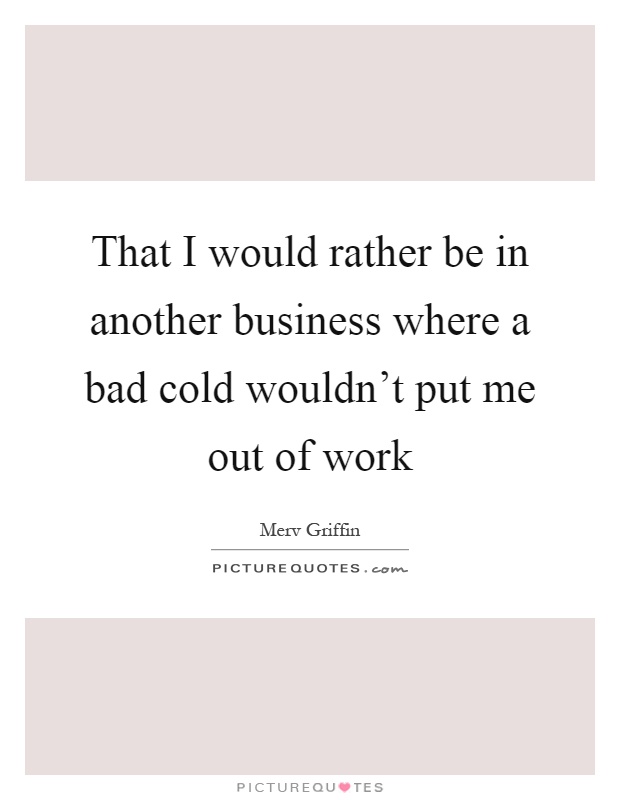 That I would rather be in another business where a bad cold wouldn't put me out of work Picture Quote #1