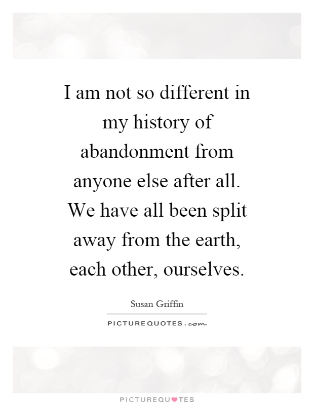 I am not so different in my history of abandonment from anyone else after all. We have all been split away from the earth, each other, ourselves Picture Quote #1
