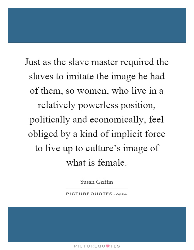Just as the slave master required the slaves to imitate the image he had of them, so women, who live in a relatively powerless position, politically and economically, feel obliged by a kind of implicit force to live up to culture's image of what is female Picture Quote #1