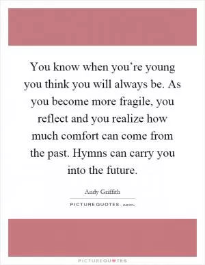 You know when you’re young you think you will always be. As you become more fragile, you reflect and you realize how much comfort can come from the past. Hymns can carry you into the future Picture Quote #1