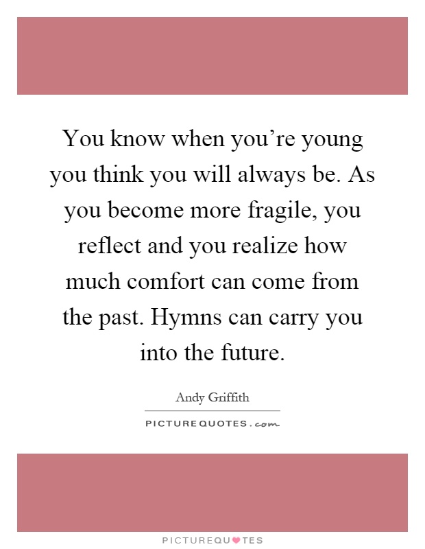 You know when you're young you think you will always be. As you become more fragile, you reflect and you realize how much comfort can come from the past. Hymns can carry you into the future Picture Quote #1