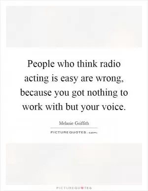 People who think radio acting is easy are wrong, because you got nothing to work with but your voice Picture Quote #1