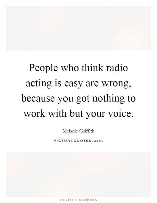 People who think radio acting is easy are wrong, because you got nothing to work with but your voice Picture Quote #1