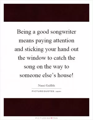 Being a good songwriter means paying attention and sticking your hand out the window to catch the song on the way to someone else’s house! Picture Quote #1