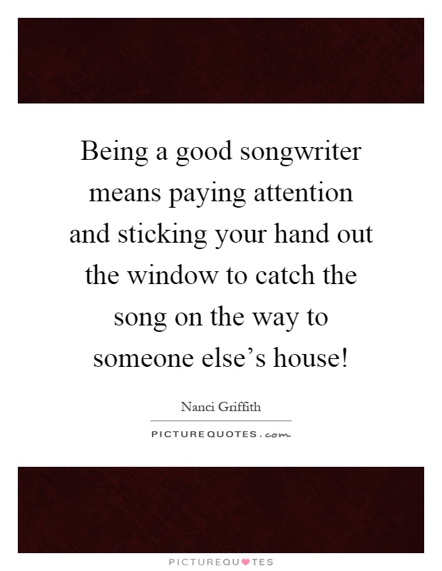 Being a good songwriter means paying attention and sticking your hand out the window to catch the song on the way to someone else's house! Picture Quote #1