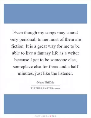 Even though my songs may sound very personal, to me most of them are fiction. It is a great way for me to be able to live a fantasy life as a writer because I get to be someone else, someplace else for three and a half minutes, just like the listener Picture Quote #1