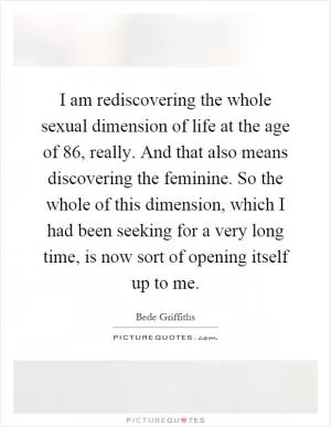 I am rediscovering the whole sexual dimension of life at the age of 86, really. And that also means discovering the feminine. So the whole of this dimension, which I had been seeking for a very long time, is now sort of opening itself up to me Picture Quote #1