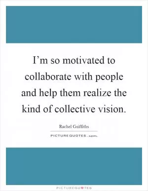 I’m so motivated to collaborate with people and help them realize the kind of collective vision Picture Quote #1
