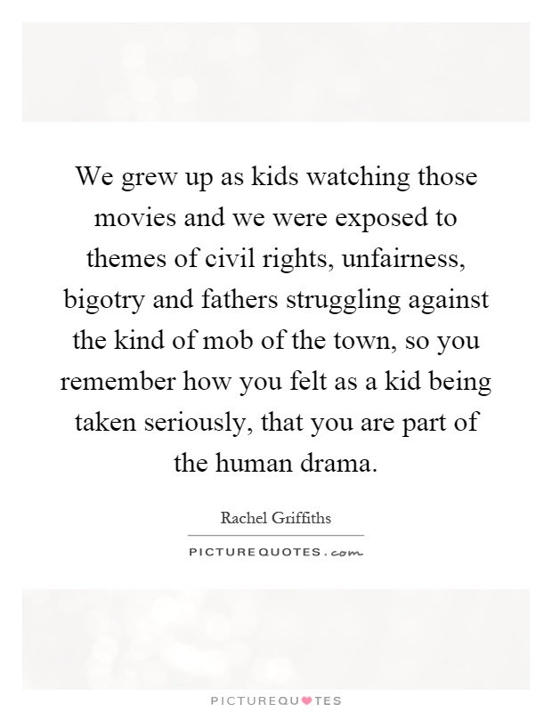 We grew up as kids watching those movies and we were exposed to themes of civil rights, unfairness, bigotry and fathers struggling against the kind of mob of the town, so you remember how you felt as a kid being taken seriously, that you are part of the human drama Picture Quote #1