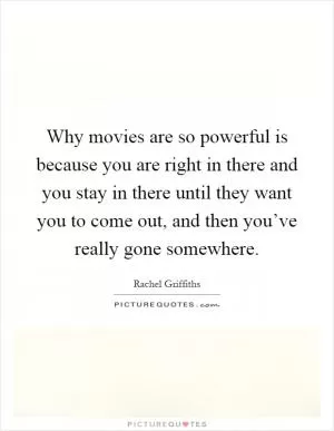 Why movies are so powerful is because you are right in there and you stay in there until they want you to come out, and then you’ve really gone somewhere Picture Quote #1