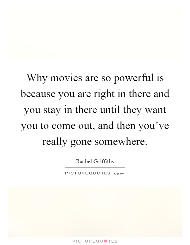 Why movies are so powerful is because you are right in there and you stay in there until they want you to come out, and then you've really gone somewhere Picture Quote #1