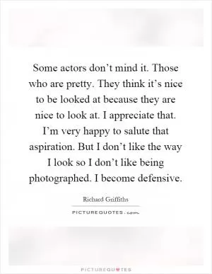 Some actors don’t mind it. Those who are pretty. They think it’s nice to be looked at because they are nice to look at. I appreciate that. I’m very happy to salute that aspiration. But I don’t like the way I look so I don’t like being photographed. I become defensive Picture Quote #1
