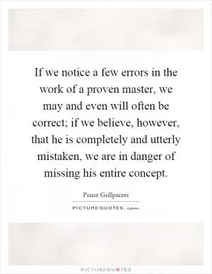 If we notice a few errors in the work of a proven master, we may and even will often be correct; if we believe, however, that he is completely and utterly mistaken, we are in danger of missing his entire concept Picture Quote #1