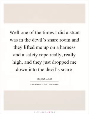 Well one of the times I did a stunt was in the devil’s snare room and they lifted me up on a harness and a safety rope really, really high, and they just dropped me down into the devil’s snare Picture Quote #1