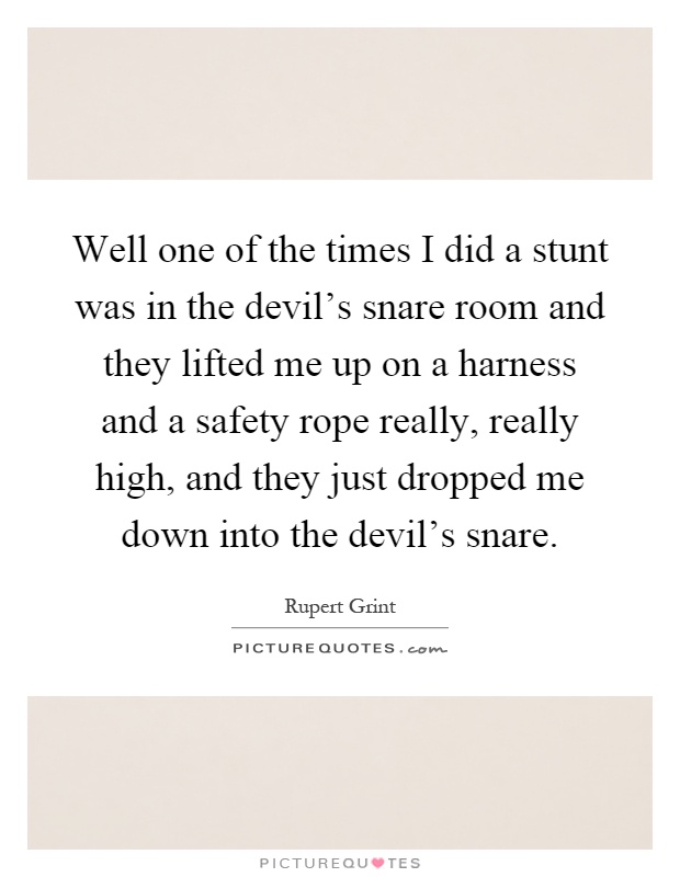Well one of the times I did a stunt was in the devil's snare room and they lifted me up on a harness and a safety rope really, really high, and they just dropped me down into the devil's snare Picture Quote #1