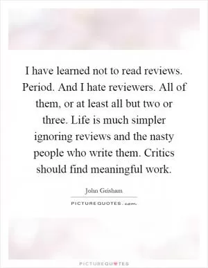I have learned not to read reviews. Period. And I hate reviewers. All of them, or at least all but two or three. Life is much simpler ignoring reviews and the nasty people who write them. Critics should find meaningful work Picture Quote #1