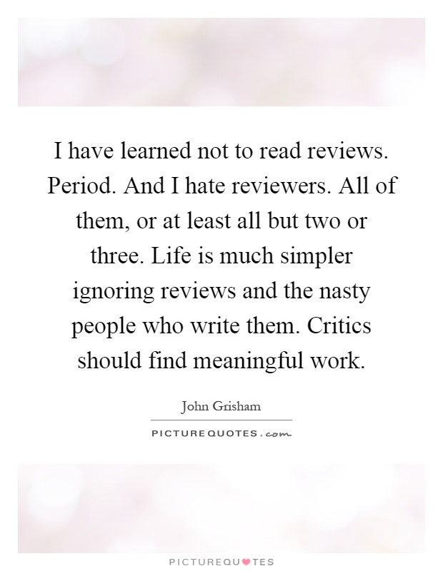 I have learned not to read reviews. Period. And I hate reviewers. All of them, or at least all but two or three. Life is much simpler ignoring reviews and the nasty people who write them. Critics should find meaningful work Picture Quote #1