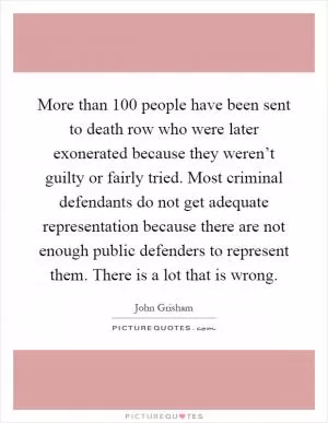 More than 100 people have been sent to death row who were later exonerated because they weren’t guilty or fairly tried. Most criminal defendants do not get adequate representation because there are not enough public defenders to represent them. There is a lot that is wrong Picture Quote #1