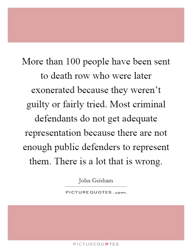 More than 100 people have been sent to death row who were later exonerated because they weren't guilty or fairly tried. Most criminal defendants do not get adequate representation because there are not enough public defenders to represent them. There is a lot that is wrong Picture Quote #1