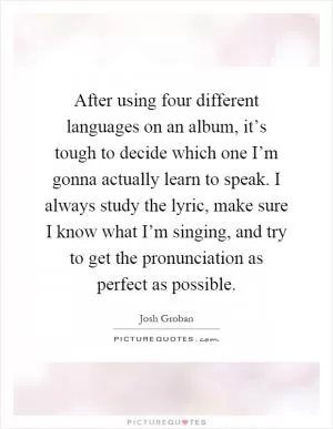 After using four different languages on an album, it’s tough to decide which one I’m gonna actually learn to speak. I always study the lyric, make sure I know what I’m singing, and try to get the pronunciation as perfect as possible Picture Quote #1