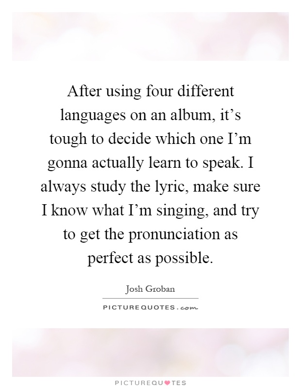 After using four different languages on an album, it's tough to decide which one I'm gonna actually learn to speak. I always study the lyric, make sure I know what I'm singing, and try to get the pronunciation as perfect as possible Picture Quote #1