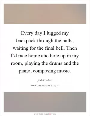 Every day I lugged my backpack through the halls, waiting for the final bell. Then I’d race home and hole up in my room, playing the drums and the piano, composing music Picture Quote #1