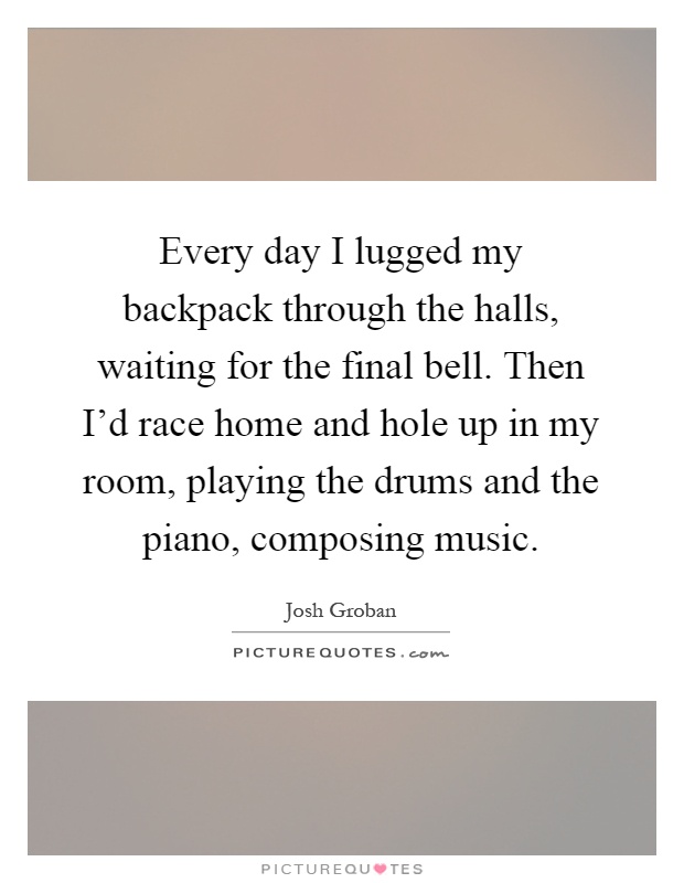 Every day I lugged my backpack through the halls, waiting for the final bell. Then I'd race home and hole up in my room, playing the drums and the piano, composing music Picture Quote #1