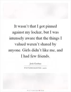 It wasn’t that I got pinned against my locker, but I was intensely aware that the things I valued weren’t shared by anyone. Girls didn’t like me, and I had few friends Picture Quote #1