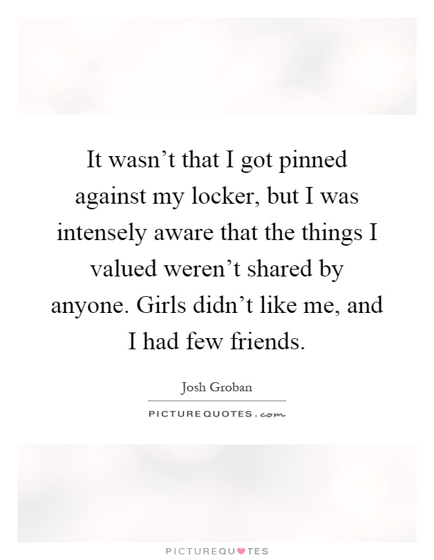 It wasn't that I got pinned against my locker, but I was intensely aware that the things I valued weren't shared by anyone. Girls didn't like me, and I had few friends Picture Quote #1