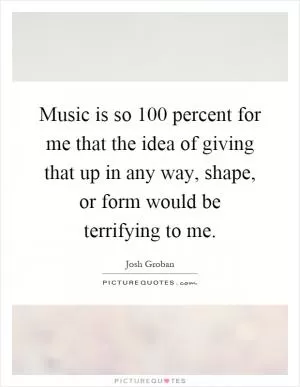 Music is so 100 percent for me that the idea of giving that up in any way, shape, or form would be terrifying to me Picture Quote #1