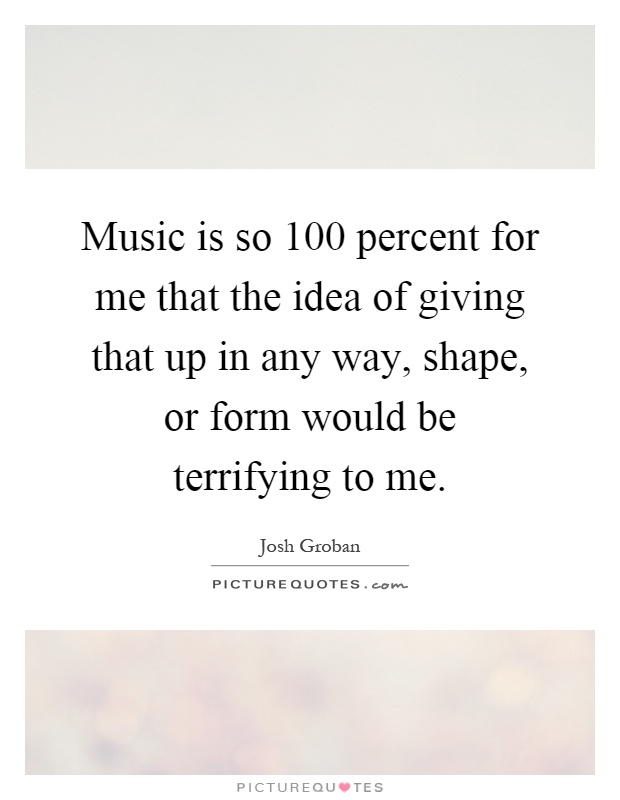 Music is so 100 percent for me that the idea of giving that up in any way, shape, or form would be terrifying to me Picture Quote #1