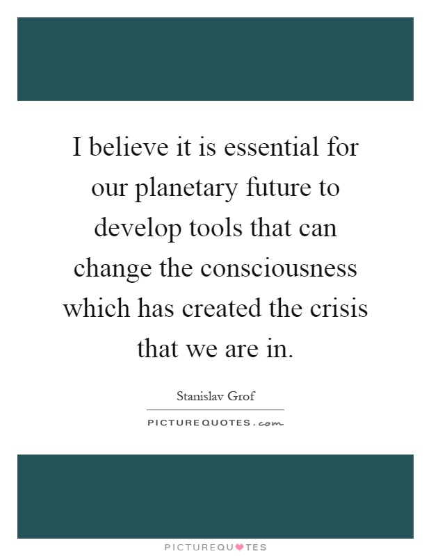 I believe it is essential for our planetary future to develop tools that can change the consciousness which has created the crisis that we are in Picture Quote #1