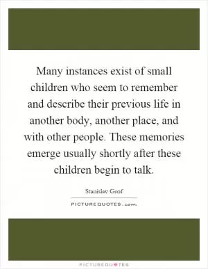 Many instances exist of small children who seem to remember and describe their previous life in another body, another place, and with other people. These memories emerge usually shortly after these children begin to talk Picture Quote #1