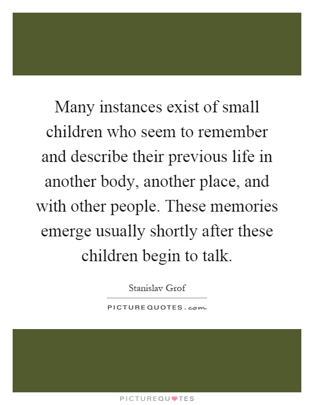 Many instances exist of small children who seem to remember and describe their previous life in another body, another place, and with other people. These memories emerge usually shortly after these children begin to talk Picture Quote #1