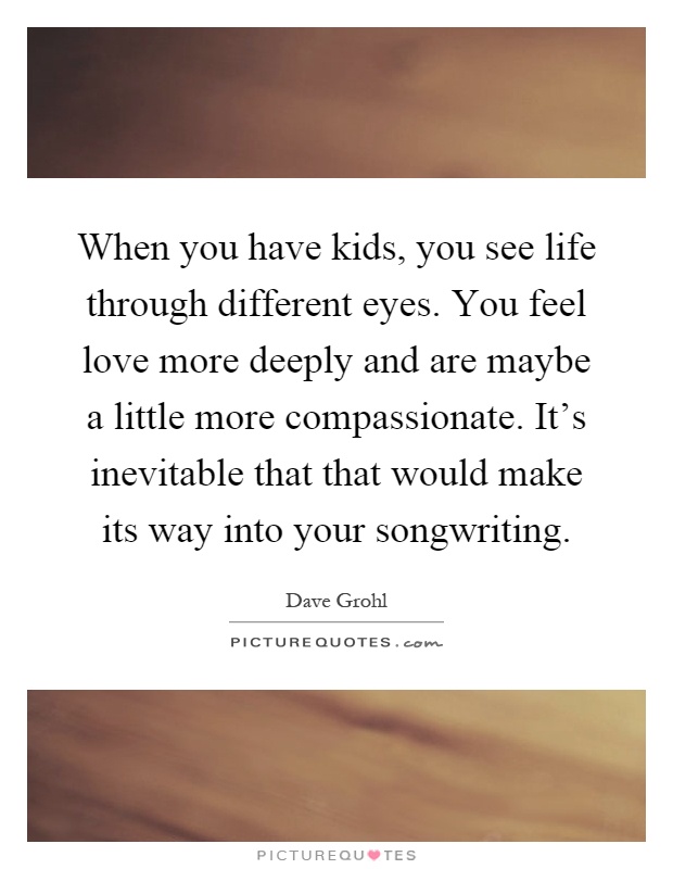 When you have kids, you see life through different eyes. You feel love more deeply and are maybe a little more compassionate. It's inevitable that that would make its way into your songwriting Picture Quote #1