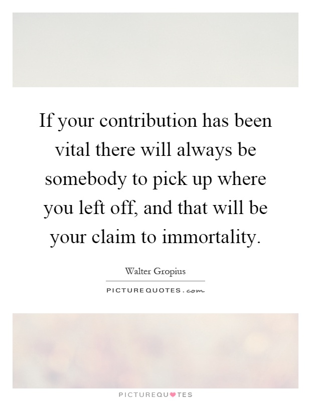 If your contribution has been vital there will always be somebody to pick up where you left off, and that will be your claim to immortality Picture Quote #1