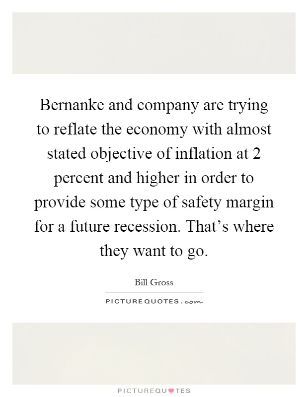 Bernanke and company are trying to reflate the economy with almost stated objective of inflation at 2 percent and higher in order to provide some type of safety margin for a future recession. That's where they want to go Picture Quote #1