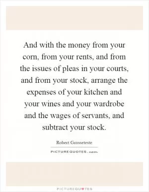 And with the money from your corn, from your rents, and from the issues of pleas in your courts, and from your stock, arrange the expenses of your kitchen and your wines and your wardrobe and the wages of servants, and subtract your stock Picture Quote #1