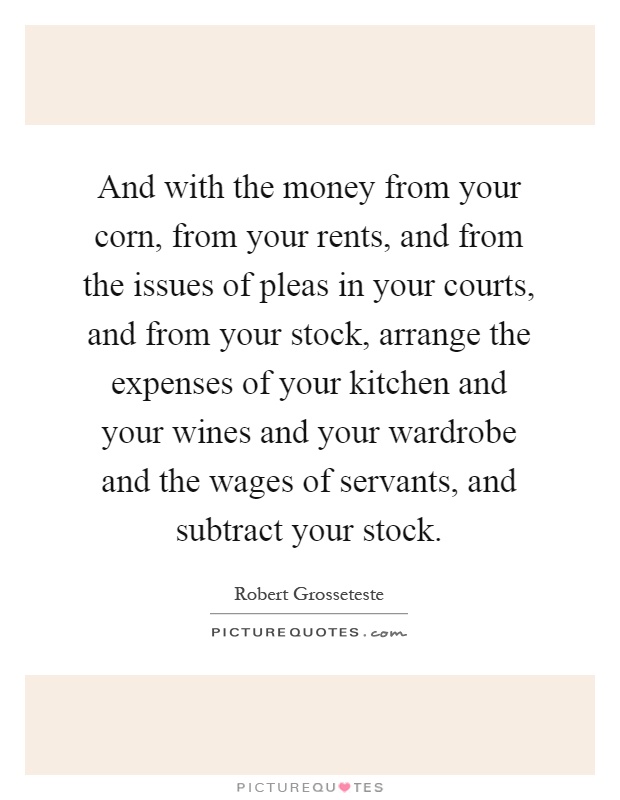 And with the money from your corn, from your rents, and from the issues of pleas in your courts, and from your stock, arrange the expenses of your kitchen and your wines and your wardrobe and the wages of servants, and subtract your stock Picture Quote #1