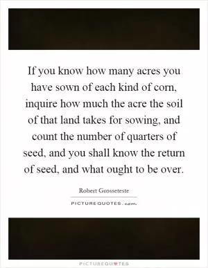 If you know how many acres you have sown of each kind of corn, inquire how much the acre the soil of that land takes for sowing, and count the number of quarters of seed, and you shall know the return of seed, and what ought to be over Picture Quote #1