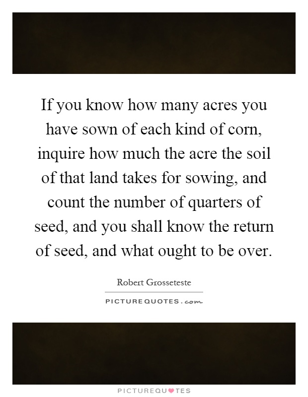 If you know how many acres you have sown of each kind of corn, inquire how much the acre the soil of that land takes for sowing, and count the number of quarters of seed, and you shall know the return of seed, and what ought to be over Picture Quote #1