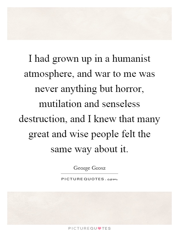 I had grown up in a humanist atmosphere, and war to me was never anything but horror, mutilation and senseless destruction, and I knew that many great and wise people felt the same way about it Picture Quote #1