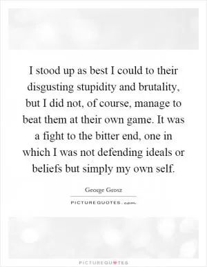I stood up as best I could to their disgusting stupidity and brutality, but I did not, of course, manage to beat them at their own game. It was a fight to the bitter end, one in which I was not defending ideals or beliefs but simply my own self Picture Quote #1