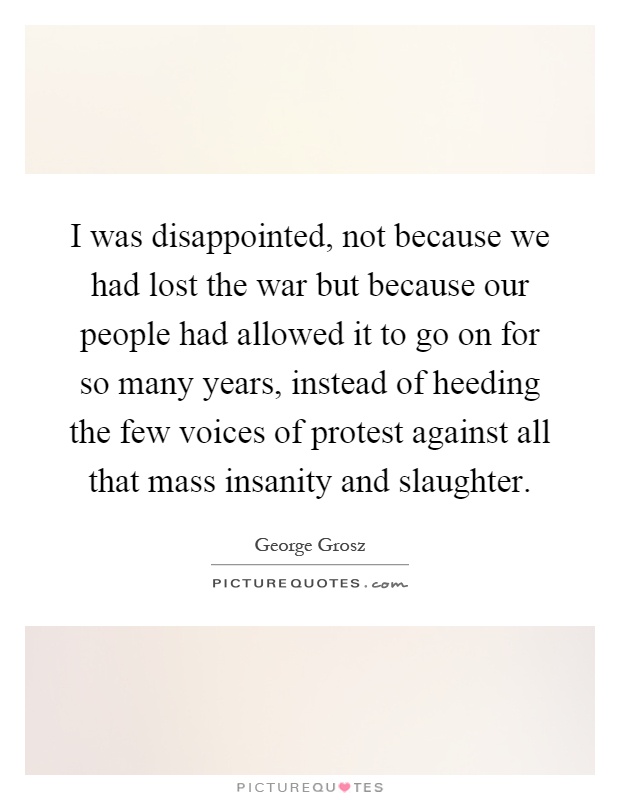 I was disappointed, not because we had lost the war but because our people had allowed it to go on for so many years, instead of heeding the few voices of protest against all that mass insanity and slaughter Picture Quote #1