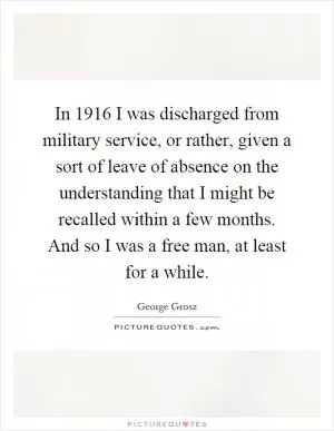 In 1916 I was discharged from military service, or rather, given a sort of leave of absence on the understanding that I might be recalled within a few months. And so I was a free man, at least for a while Picture Quote #1
