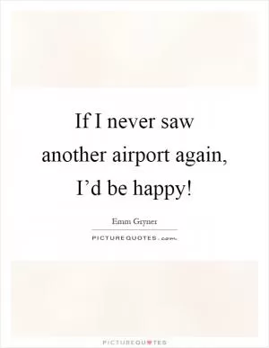 If I never saw another airport again, I’d be happy! Picture Quote #1