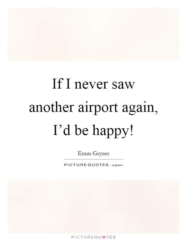 If I never saw another airport again, I'd be happy! Picture Quote #1
