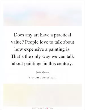 Does any art have a practical value? People love to talk about how expensive a painting is. That’s the only way we can talk about paintings in this century Picture Quote #1